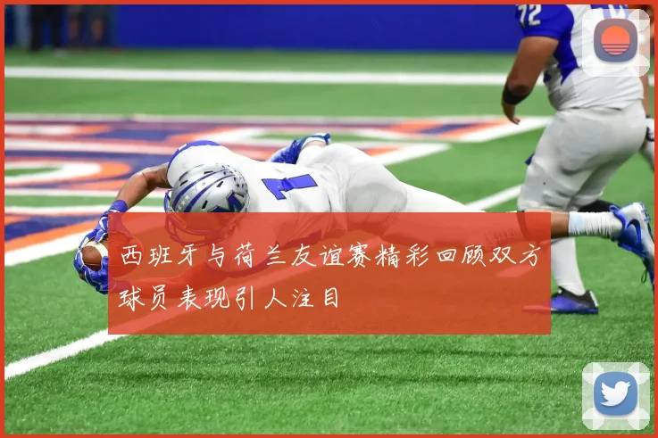 西班牙与荷兰友谊赛精彩回顾双方球员表现引人注目