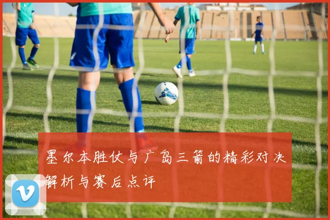 墨尔本胜仗与广岛三箭的精彩对决解析与赛后点评