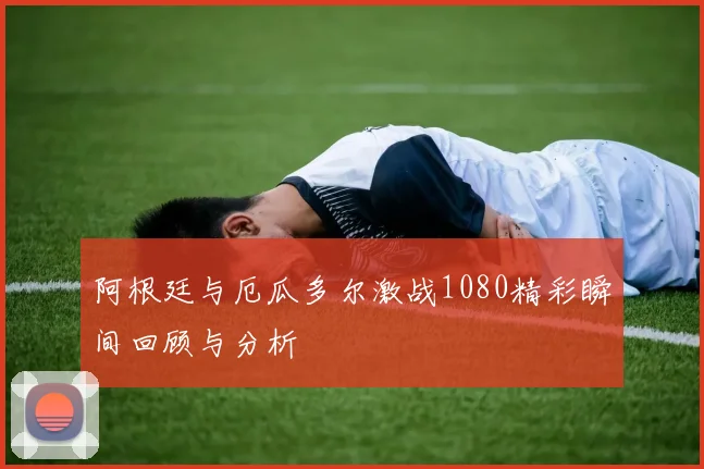 阿根廷与厄瓜多尔激战1080精彩瞬间回顾与分析