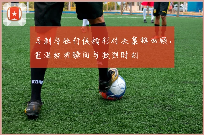 马刺与独行侠精彩对决集锦回顾，重温经典瞬间与激烈时刻