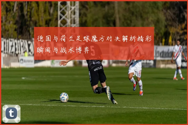 德国与荷兰足球魔方对决解析精彩瞬间与战术博弈