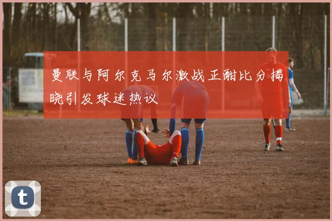 曼联与阿尔克马尔激战正酣比分揭晓引发球迷热议