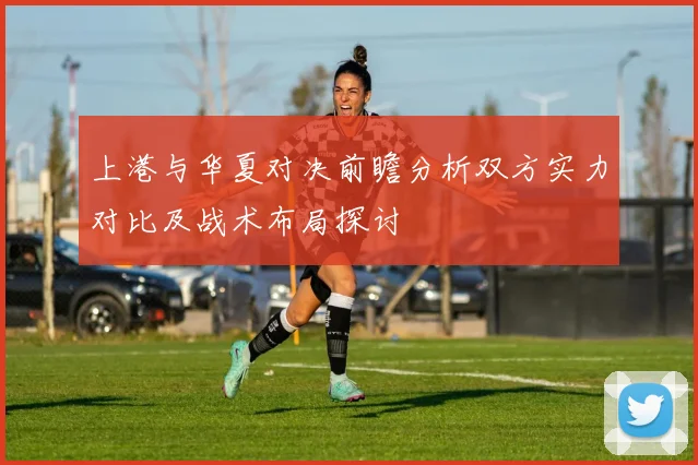 上港与华夏对决前瞻分析双方实力对比及战术布局探讨
