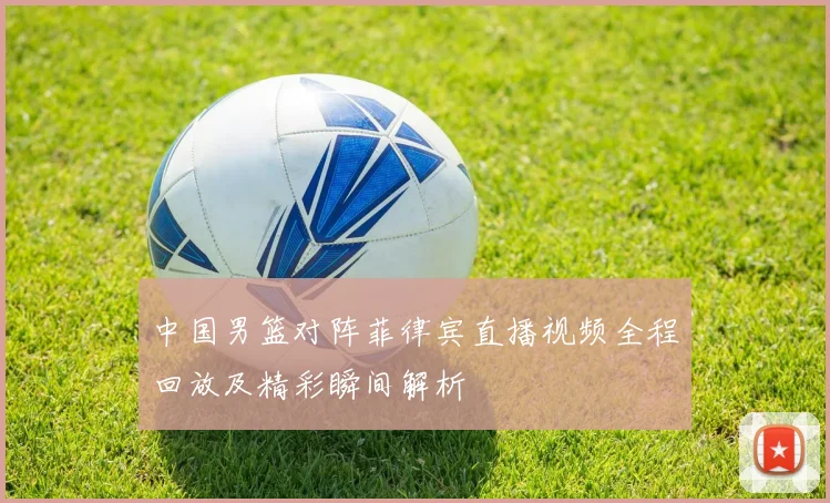 中国男篮对阵菲律宾直播视频全程回放及精彩瞬间解析