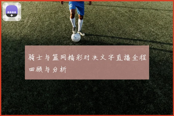 骑士与篮网精彩对决文字直播全程回顾与分析