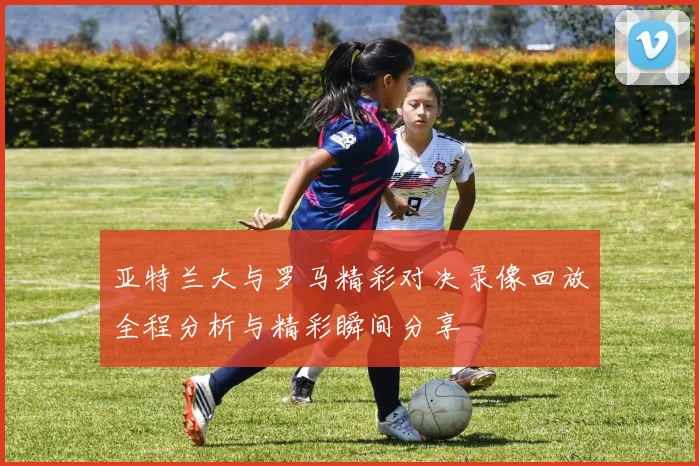 亚特兰大与罗马精彩对决录像回放全程分析与精彩瞬间分享