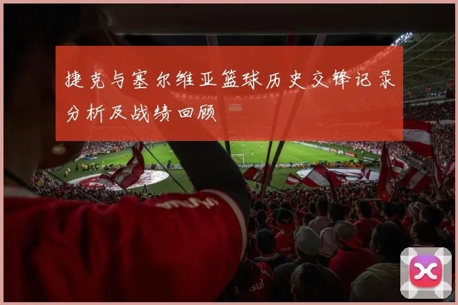 捷克与塞尔维亚篮球历史交锋记录分析及战绩回顾