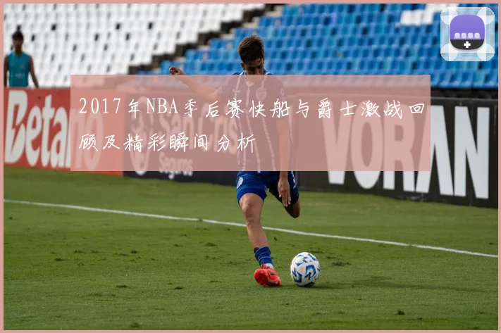 2017年NBA季后赛快船与爵士激战回顾及精彩瞬间分析
